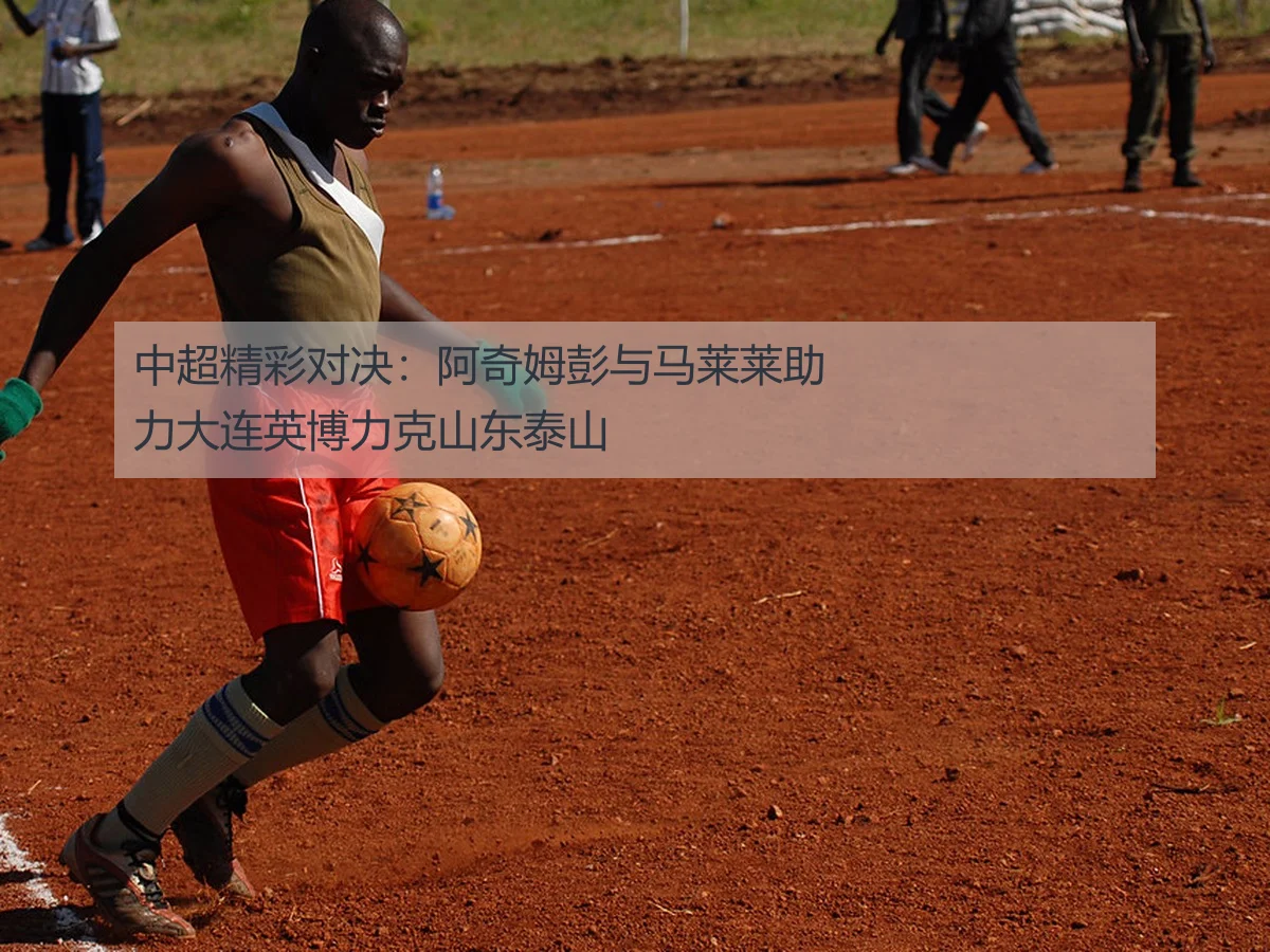 中超精彩对决：阿奇姆彭与马莱莱助力大连英博力克山东泰山
